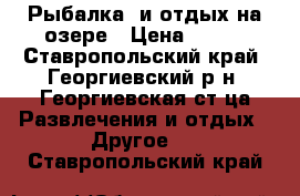 Рыбалка  и отдых на озере › Цена ­ 500 - Ставропольский край, Георгиевский р-н, Георгиевская ст-ца Развлечения и отдых » Другое   . Ставропольский край